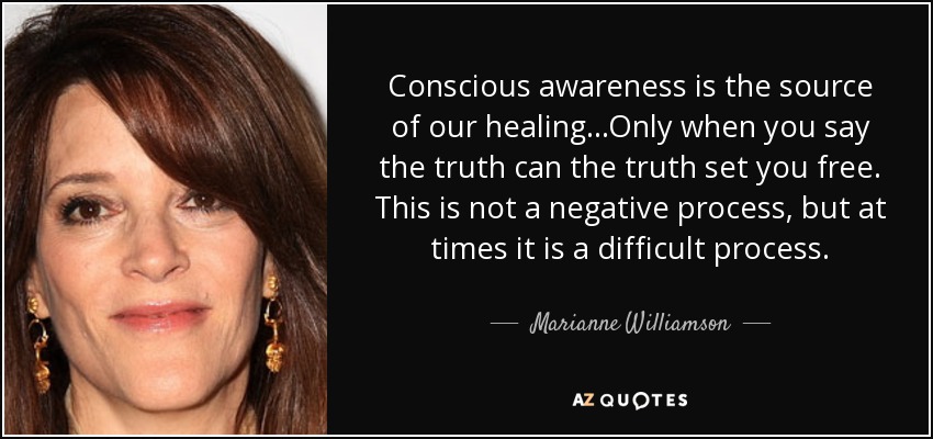 Conscious awareness is the source of our healing...Only when you say the truth can the truth set you free. This is not a negative process, but at times it is a difficult process. - Marianne Williamson