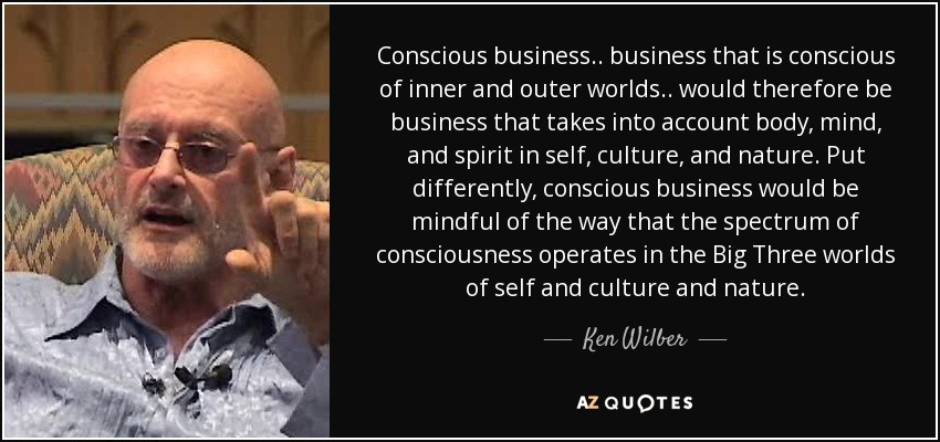 Conscious business.. business that is conscious of inner and outer worlds.. would therefore be business that takes into account body, mind, and spirit in self, culture, and nature. Put differently, conscious business would be mindful of the way that the spectrum of consciousness operates in the Big Three worlds of self and culture and nature. - Ken Wilber