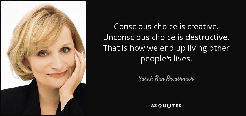 Conscious choice is creative. Unconscious choice is destructive. That is how we end up living other people's lives. - Sarah Ban Breathnach