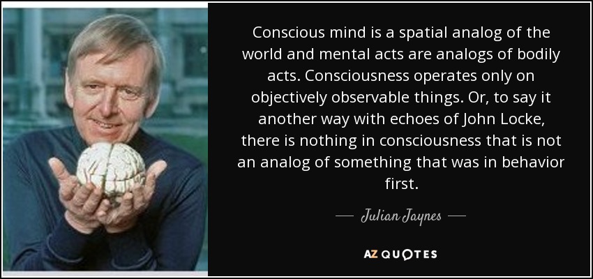 Conscious mind is a spatial analog of the world and mental acts are analogs of bodily acts. Consciousness operates only on objectively observable things. Or, to say it another way with echoes of John Locke, there is nothing in consciousness that is not an analog of something that was in behavior first. - Julian Jaynes
