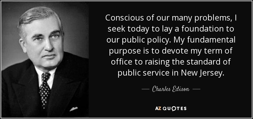 Conscious of our many problems, I seek today to lay a foundation to our public policy. My fundamental purpose is to devote my term of office to raising the standard of public service in New Jersey. - Charles Edison