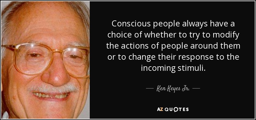 Conscious people always have a choice of whether to try to modify the actions of people around them or to change their response to the incoming stimuli. - Ken Keyes Jr.