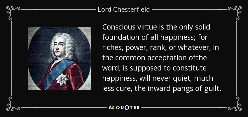 Conscious virtue is the only solid foundation of all happiness; for riches, power, rank, or whatever, in the common acceptation ofthe word, is supposed to constitute happiness, will never quiet, much less cure, the inward pangs of guilt. - Lord Chesterfield