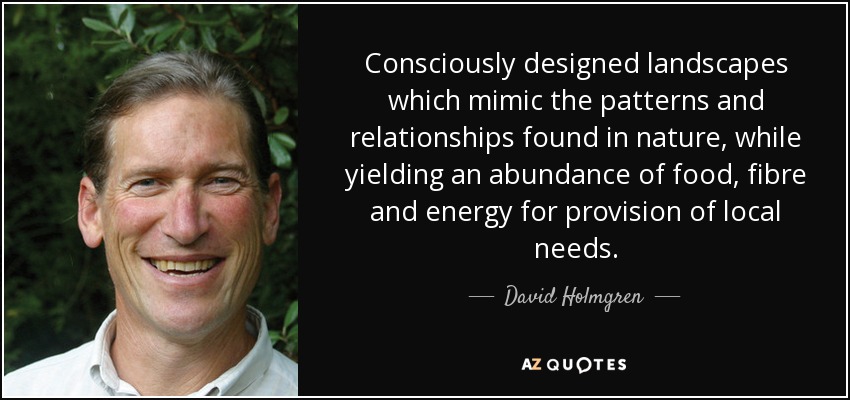 Consciously designed landscapes which mimic the patterns and relationships found in nature, while yielding an abundance of food, fibre and energy for provision of local needs. - David Holmgren