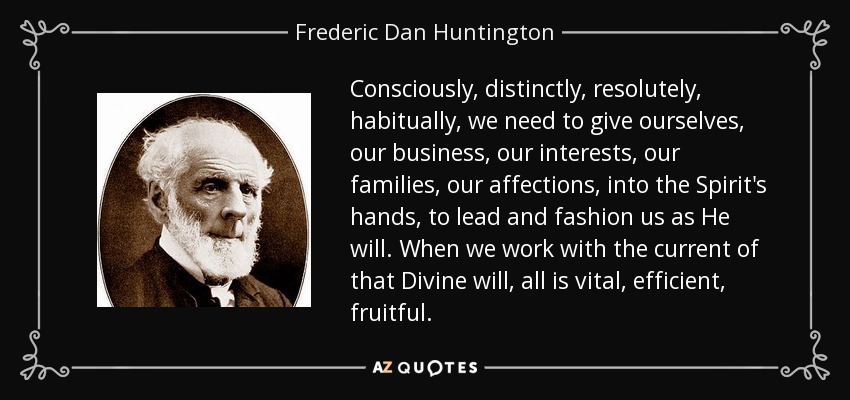 Consciously, distinctly, resolutely, habitually, we need to give ourselves, our business, our interests, our families, our affections, into the Spirit's hands, to lead and fashion us as He will. When we work with the current of that Divine will, all is vital, efficient, fruitful. - Frederic Dan Huntington