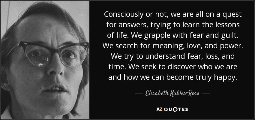 Consciously or not, we are all on a quest for answers, trying to learn the lessons of life. We grapple with fear and guilt. We search for meaning, love, and power. We try to understand fear, loss, and time. We seek to discover who we are and how we can become truly happy. - Elisabeth Kubler-Ross