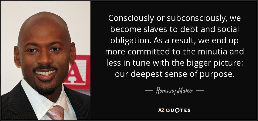 Consciously or subconsciously, we become slaves to debt and social obligation. As a result, we end up more committed to the minutia and less in tune with the bigger picture: our deepest sense of purpose. - Romany Malco