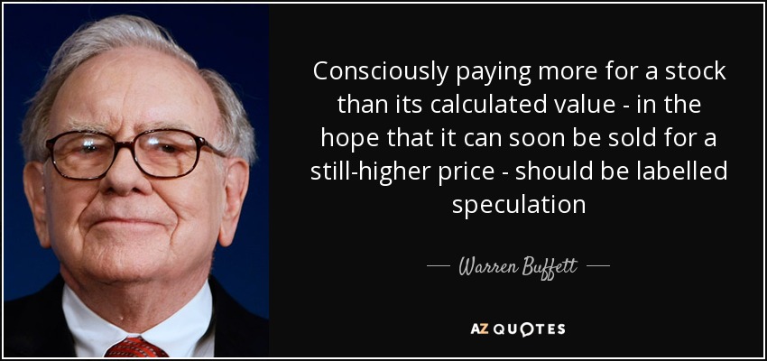 Consciously paying more for a stock than its calculated value - in the hope that it can soon be sold for a still-higher price - should be labelled speculation - Warren Buffett