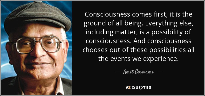 Consciousness comes first; it is the ground of all being. Everything else, including matter, is a possibility of consciousness. And consciousness chooses out of these possibilities all the events we experience. - Amit Goswami