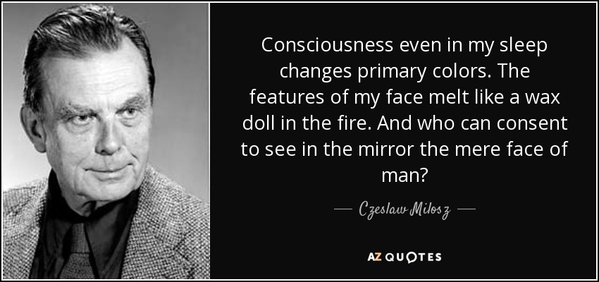 Consciousness even in my sleep changes primary colors. The features of my face melt like a wax doll in the fire. And who can consent to see in the mirror the mere face of man? - Czeslaw Milosz