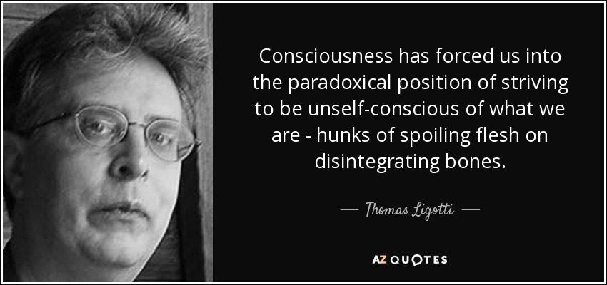 Consciousness has forced us into the paradoxical position of striving to be unself-conscious of what we are - hunks of spoiling flesh on disintegrating bones. - Thomas Ligotti