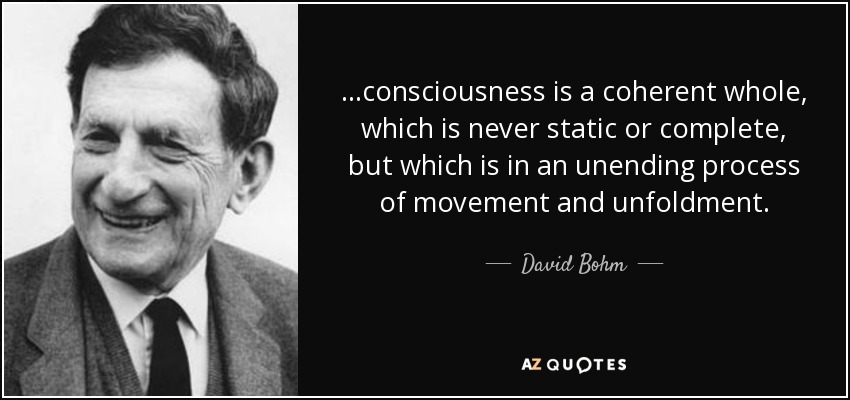 ...consciousness is a coherent whole, which is never static or complete, but which is in an unending process of movement and unfoldment. - David Bohm
