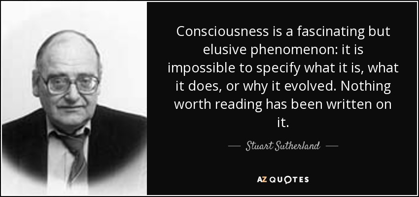 Consciousness is a fascinating but elusive phenomenon: it is impossible to specify what it is, what it does, or why it evolved. Nothing worth reading has been written on it. - Stuart Sutherland