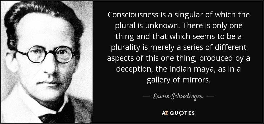 Consciousness is a singular of which the plural is unknown. There is only one thing and that which seems to be a plurality is merely a series of different aspects of this one thing, produced by a deception, the Indian maya, as in a gallery of mirrors. - Erwin Schrodinger