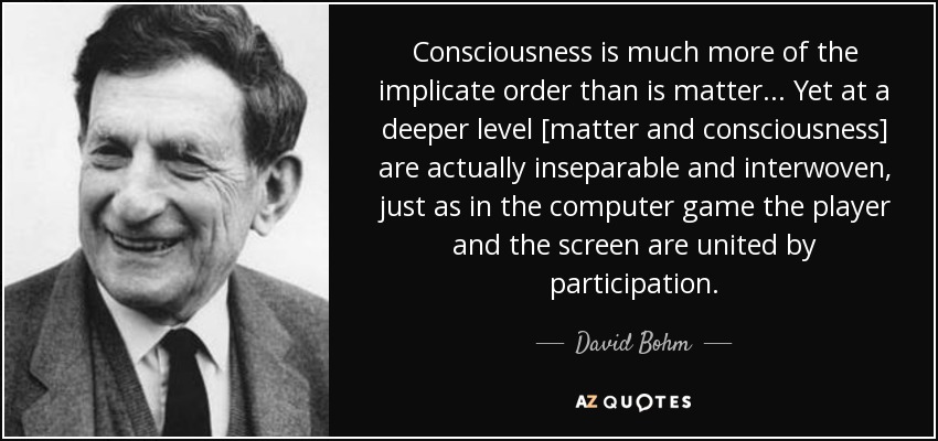 Consciousness is much more of the implicate order than is matter... Yet at a deeper level [matter and consciousness] are actually inseparable and interwoven, just as in the computer game the player and the screen are united by participation. - David Bohm