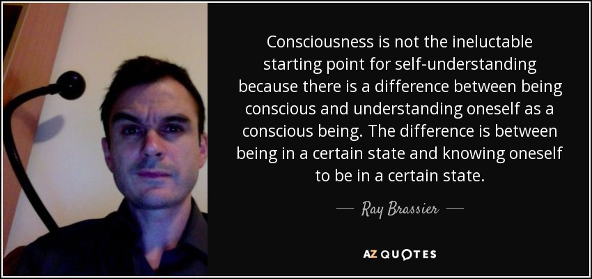 Consciousness is not the ineluctable starting point for self-understanding because there is a difference between being conscious and understanding oneself as a conscious being. The difference is between being in a certain state and knowing oneself to be in a certain state. - Ray Brassier