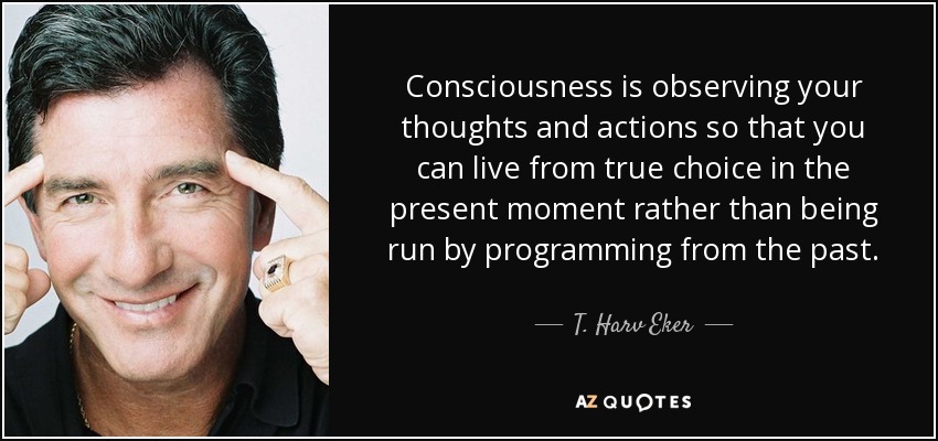 Consciousness is observing your thoughts and actions so that you can live from true choice in the present moment rather than being run by programming from the past. - T. Harv Eker