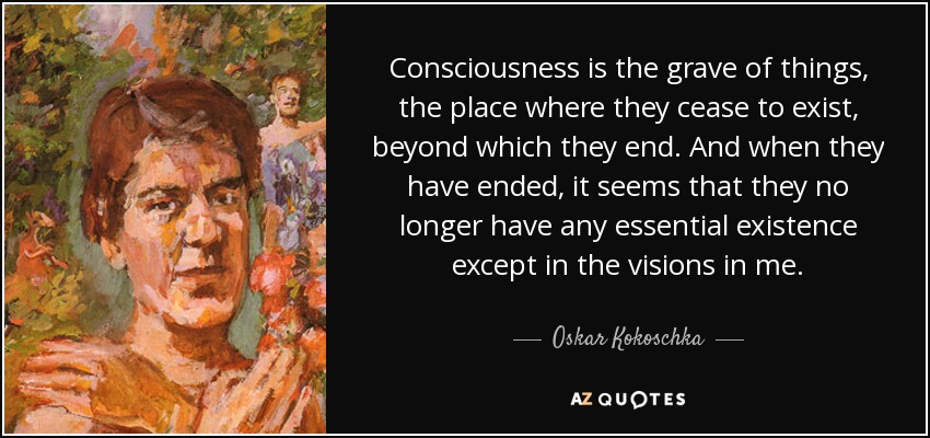 Consciousness is the grave of things, the place where they cease to exist, beyond which they end. And when they have ended, it seems that they no longer have any essential existence except in the visions in me. - Oskar Kokoschka