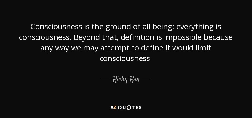 Consciousness is the ground of all being; everything is consciousness. Beyond that, definition is impossible because any way we may attempt to define it would limit consciousness. - Ricky Ray