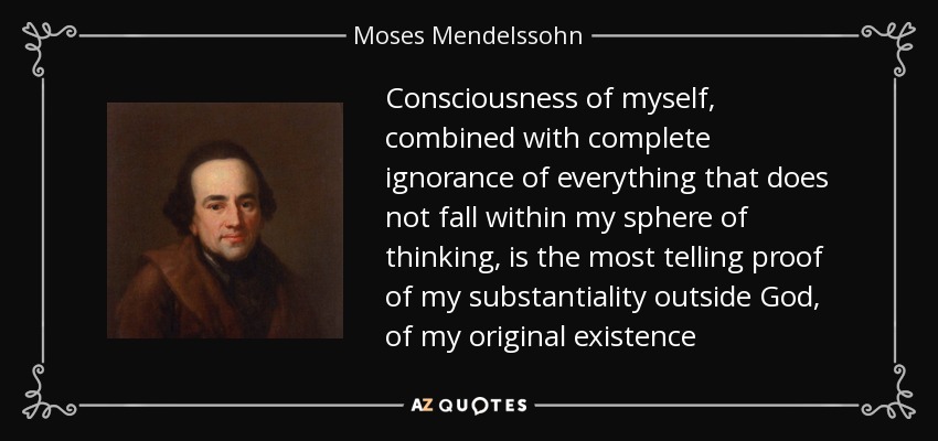 Consciousness of myself, combined with complete ignorance of everything that does not fall within my sphere of thinking, is the most telling proof of my substantiality outside God, of my original existence - Moses Mendelssohn