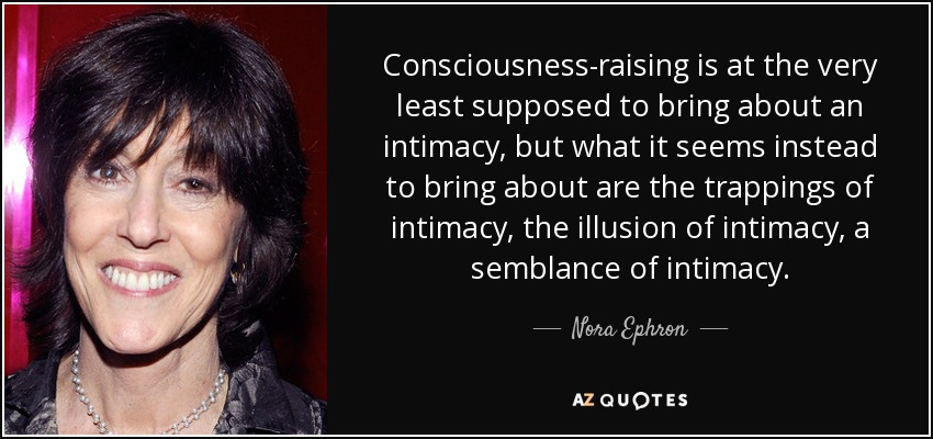 Consciousness-raising is at the very least supposed to bring about an intimacy, but what it seems instead to bring about are the trappings of intimacy, the illusion of intimacy, a semblance of intimacy. - Nora Ephron