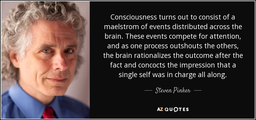 Consciousness turns out to consist of a maelstrom of events distributed across the brain. These events compete for attention, and as one process outshouts the others, the brain rationalizes the outcome after the fact and concocts the impression that a single self was in charge all along. - Steven Pinker