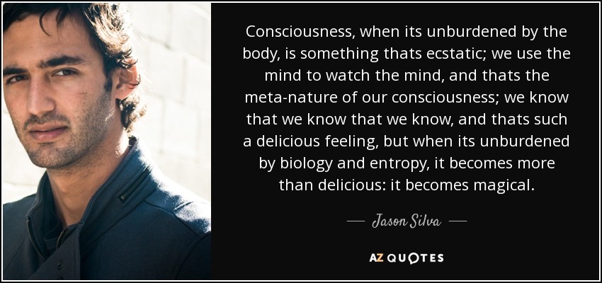 Consciousness, when its unburdened by the body, is something thats ecstatic; we use the mind to watch the mind, and thats the meta-nature of our consciousness; we know that we know that we know, and thats such a delicious feeling, but when its unburdened by biology and entropy, it becomes more than delicious: it becomes magical. - Jason Silva