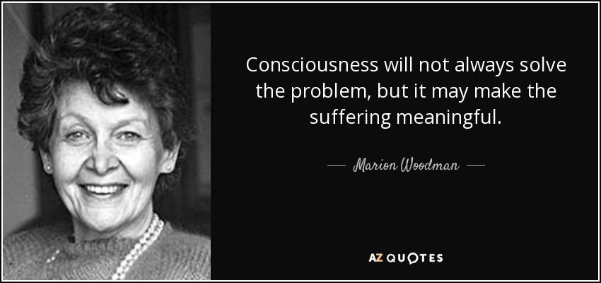 Consciousness will not always solve the problem, but it may make the suffering meaningful. - Marion Woodman