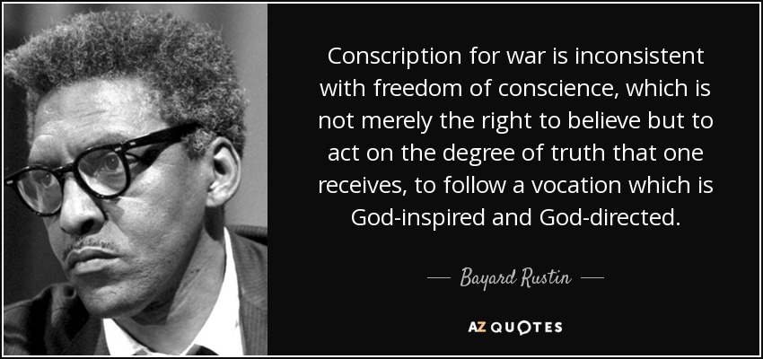 Conscription for war is inconsistent with freedom of conscience, which is not merely the right to believe but to act on the degree of truth that one receives, to follow a vocation which is God-inspired and God-directed. - Bayard Rustin