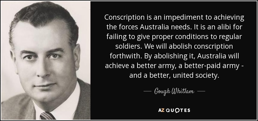 Conscription is an impediment to achieving the forces Australia needs. It is an alibi for failing to give proper conditions to regular soldiers. We will abolish conscription forthwith. By abolishing it, Australia will achieve a better army, a better-paid army - and a better, united society. - Gough Whitlam