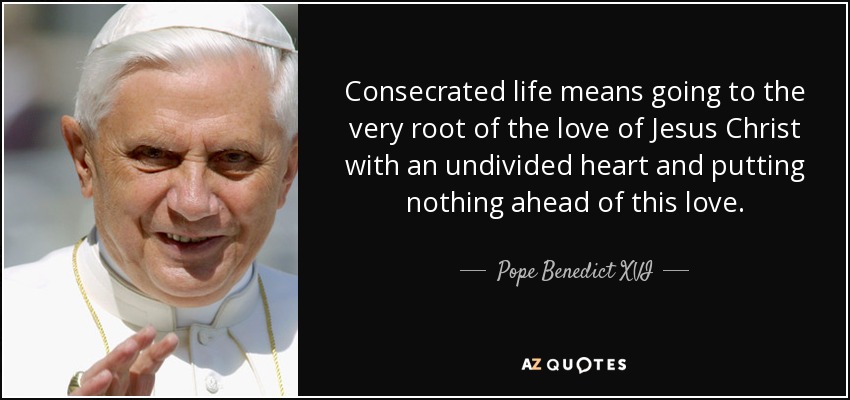 Consecrated life means going to the very root of the love of Jesus Christ with an undivided heart and putting nothing ahead of this love. - Pope Benedict XVI