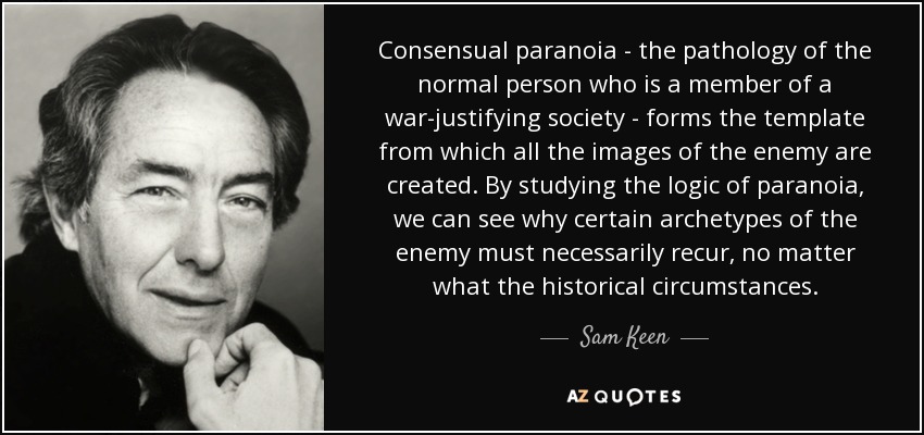 Consensual paranoia - the pathology of the normal person who is a member of a war-justifying society - forms the template from which all the images of the enemy are created. By studying the logic of paranoia, we can see why certain archetypes of the enemy must necessarily recur, no matter what the historical circumstances. - Sam Keen