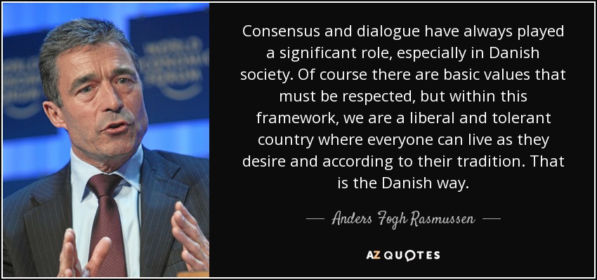 Consensus and dialogue have always played a significant role, especially in Danish society. Of course there are basic values that must be respected, but within this framework, we are a liberal and tolerant country where everyone can live as they desire and according to their tradition. That is the Danish way. - Anders Fogh Rasmussen