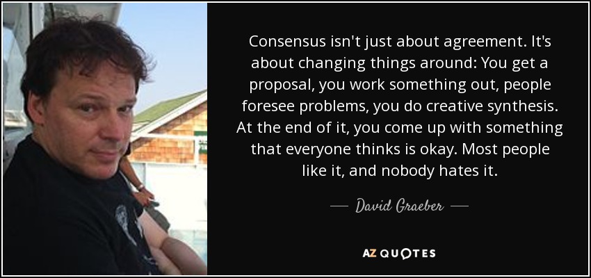 Consensus isn't just about agreement. It's about changing things around: You get a proposal, you work something out, people foresee problems, you do creative synthesis. At the end of it, you come up with something that everyone thinks is okay. Most people like it, and nobody hates it. - David Graeber