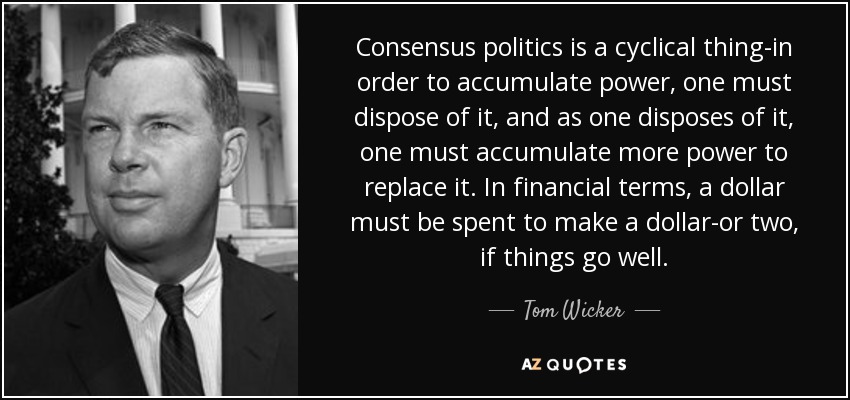 Consensus politics is a cyclical thing-in order to accumulate power, one must dispose of it, and as one disposes of it, one must accumulate more power to replace it. In financial terms, a dollar must be spent to make a dollar-or two, if things go well. - Tom Wicker