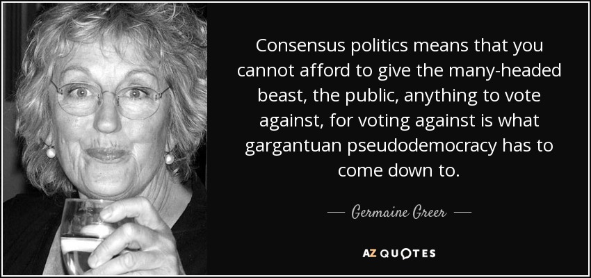 Consensus politics means that you cannot afford to give the many-headed beast, the public, anything to vote against, for voting against is what gargantuan pseudodemocracy has to come down to. - Germaine Greer