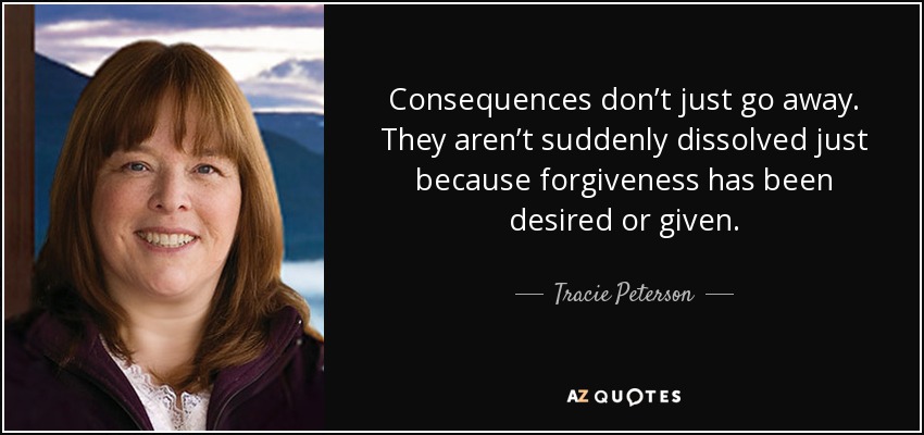 Consequences don’t just go away. They aren’t suddenly dissolved just because forgiveness has been desired or given. - Tracie Peterson