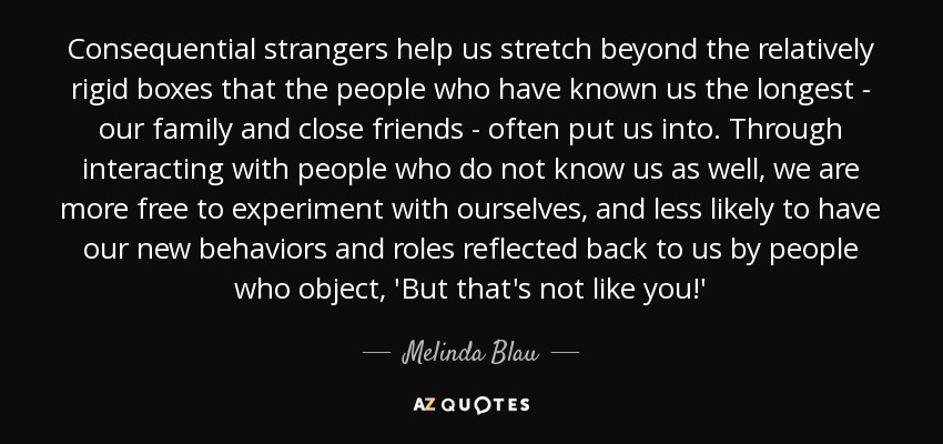 Consequential strangers help us stretch beyond the relatively rigid boxes that the people who have known us the longest - our family and close friends - often put us into. Through interacting with people who do not know us as well, we are more free to experiment with ourselves, and less likely to have our new behaviors and roles reflected back to us by people who object, 'But that's not like you!' - Melinda Blau
