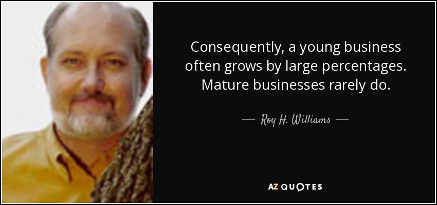 Consequently, a young business often grows by large percentages. Mature businesses rarely do. - Roy H. Williams
