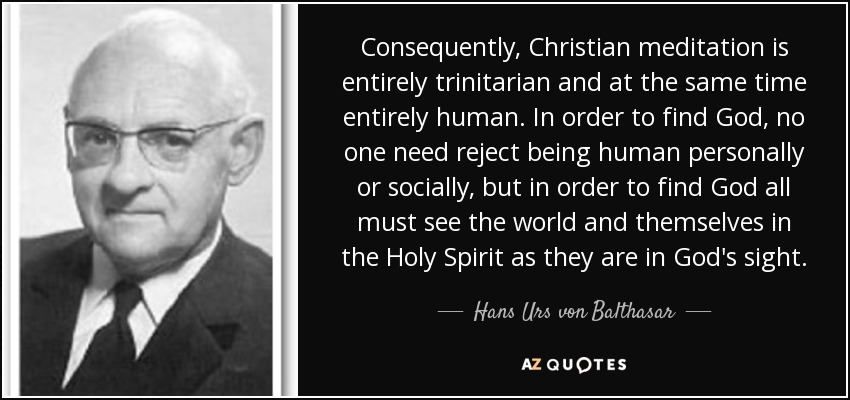 Consequently, Christian meditation is entirely trinitarian and at the same time entirely human. In order to find God, no one need reject being human personally or socially, but in order to find God all must see the world and themselves in the Holy Spirit as they are in God's sight. - Hans Urs von Balthasar