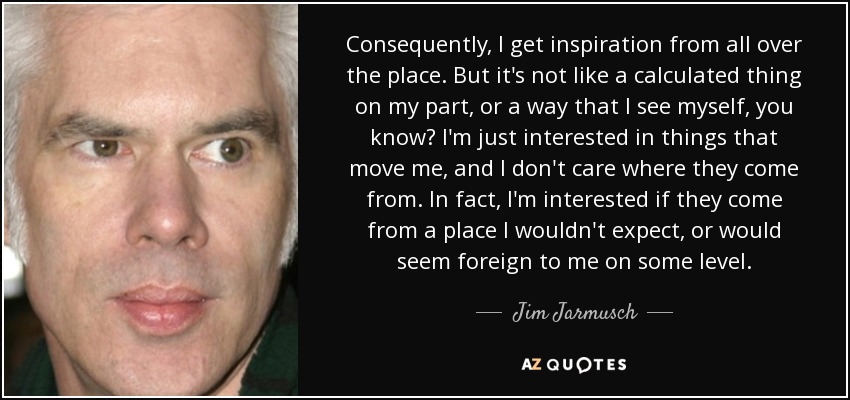 Consequently, I get inspiration from all over the place. But it's not like a calculated thing on my part, or a way that I see myself, you know? I'm just interested in things that move me, and I don't care where they come from. In fact, I'm interested if they come from a place I wouldn't expect, or would seem foreign to me on some level. - Jim Jarmusch