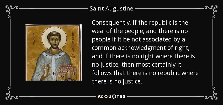 Consequently, if the republic is the weal of the people, and there is no people if it be not associated by a common acknowledgment of right, and if there is no right where there is no justice, then most certainly it follows that there is no republic where there is no justice. - Saint Augustine