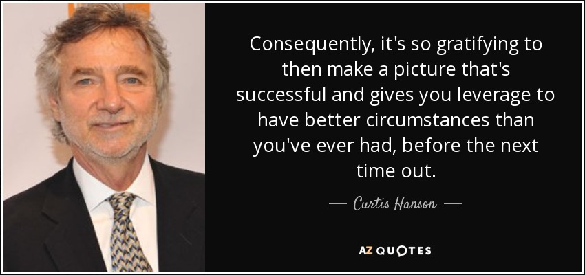 Consequently, it's so gratifying to then make a picture that's successful and gives you leverage to have better circumstances than you've ever had, before the next time out. - Curtis Hanson