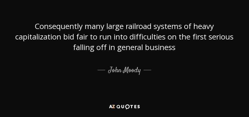 Consequently many large railroad systems of heavy capitalization bid fair to run into difficulties on the first serious falling off in general business - John Moody