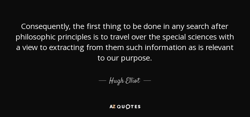 Consequently, the first thing to be done in any search after philosophic principles is to travel over the special sciences with a view to extracting from them such information as is relevant to our purpose. - Hugh Elliot