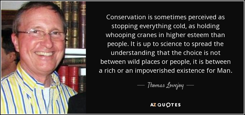 Conservation is sometimes perceived as stopping everything cold, as holding whooping cranes in higher esteem than people. It is up to science to spread the understanding that the choice is not between wild places or people, it is between a rich or an impoverished existence for Man. - Thomas Lovejoy