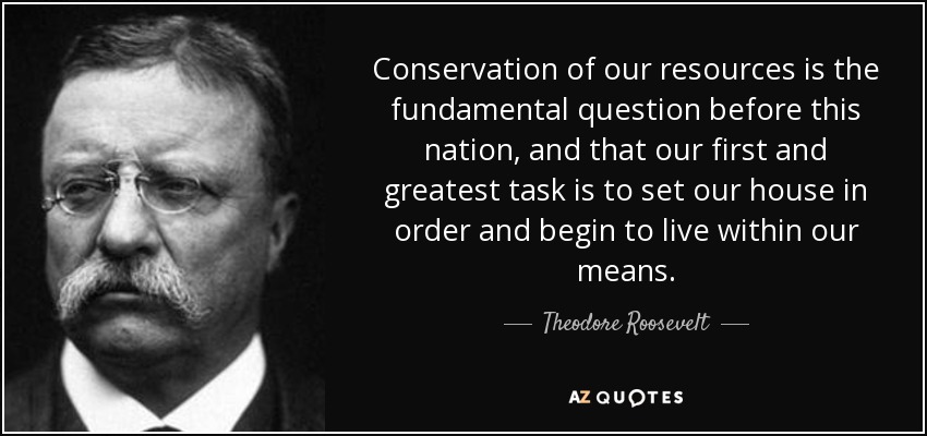Conservation of our resources is the fundamental question before this nation, and that our first and greatest task is to set our house in order and begin to live within our means. - Theodore Roosevelt