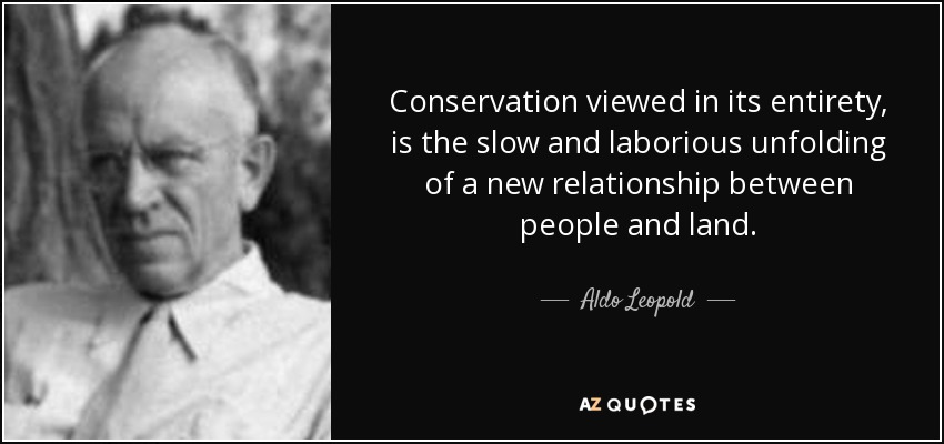 Conservation viewed in its entirety, is the slow and laborious unfolding of a new relationship between people and land. - Aldo Leopold