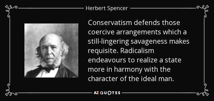 Conservatism defends those coercive arrangements which a still-lingering savageness makes requisite. Radicalism endeavours to realize a state more in harmony with the character of the ideal man. - Herbert Spencer