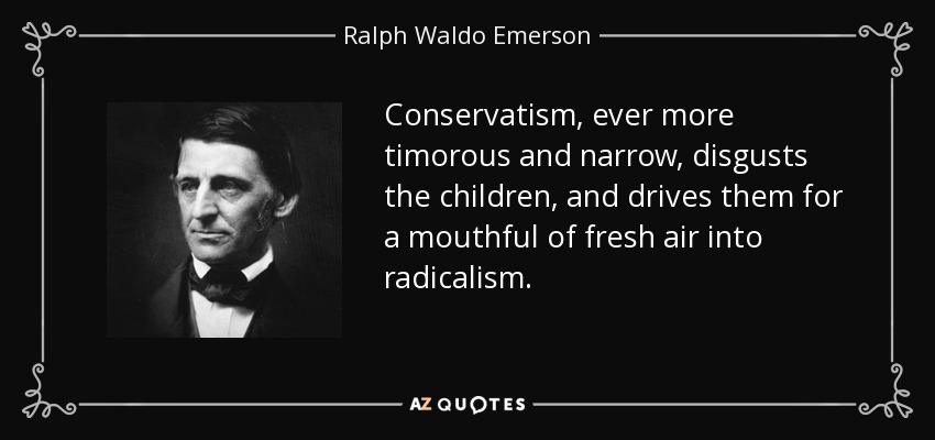 Conservatism, ever more timorous and narrow, disgusts the children, and drives them for a mouthful of fresh air into radicalism. - Ralph Waldo Emerson
